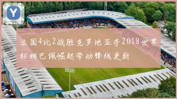 法国4比2战胜克罗地亚夺2018世界杯姆巴佩崛起带动锋线更新