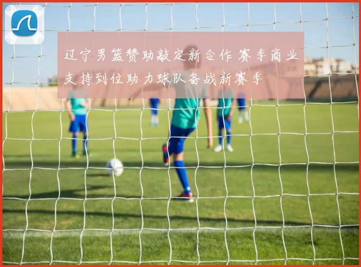 辽宁男篮赞助敲定新合作 赛季商业支持到位助力球队备战新赛季