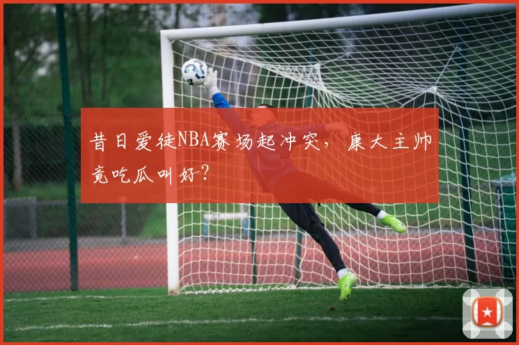 昔日爱徒NBA赛场起冲突,康大主帅竟吃瓜叫好?