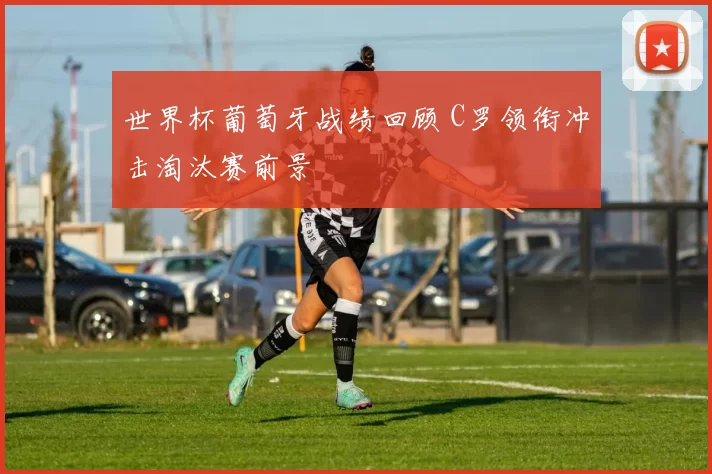 世界杯葡萄牙战绩回顾 C罗领衔冲击淘汰赛前景