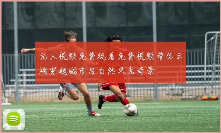 无人视频免费观看免费视频带你云端穿越城市与自然风光奇景