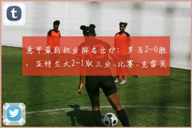 意甲最新积分排名出炉:罗马2-0胜,亚特兰大2-1取三分_比赛_克雷莫内塞_卡利亚里