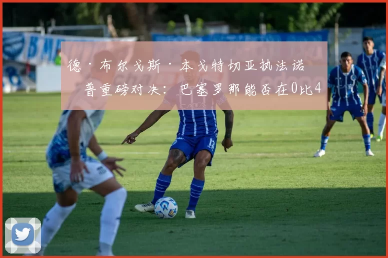 德·布尔戈斯·本戈特切亚执法诺坎普重磅对决：巴塞罗那能否在0比4落后下创造奇迹？