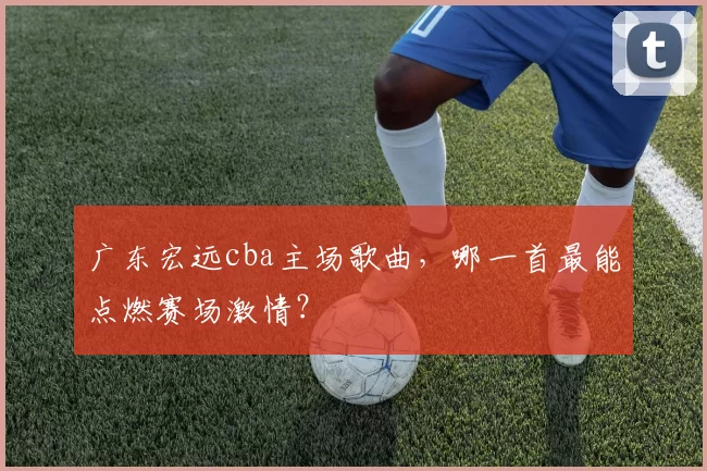 广东宏远cba主场歌曲，哪一首最能点燃赛场激情？