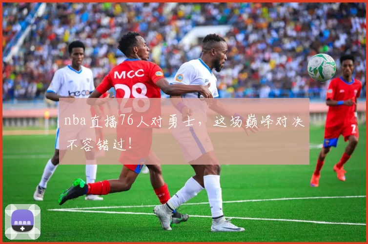 nba直播76人对勇士,这场巅峰对决不容错过!