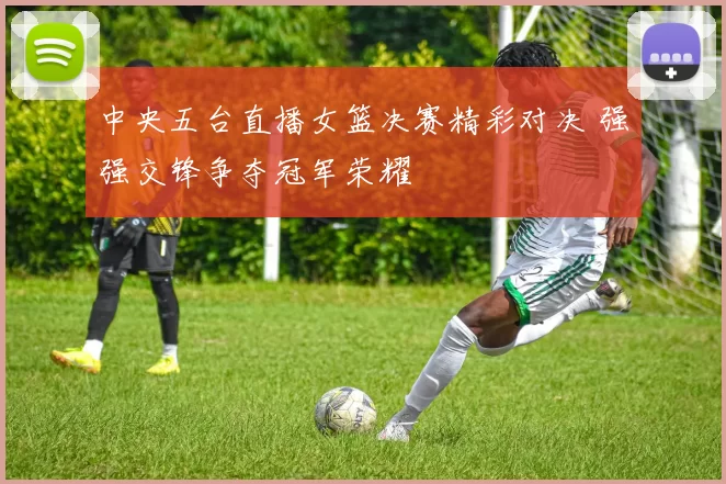 中央五台直播女篮决赛精彩对决 强强交锋争夺冠军荣耀