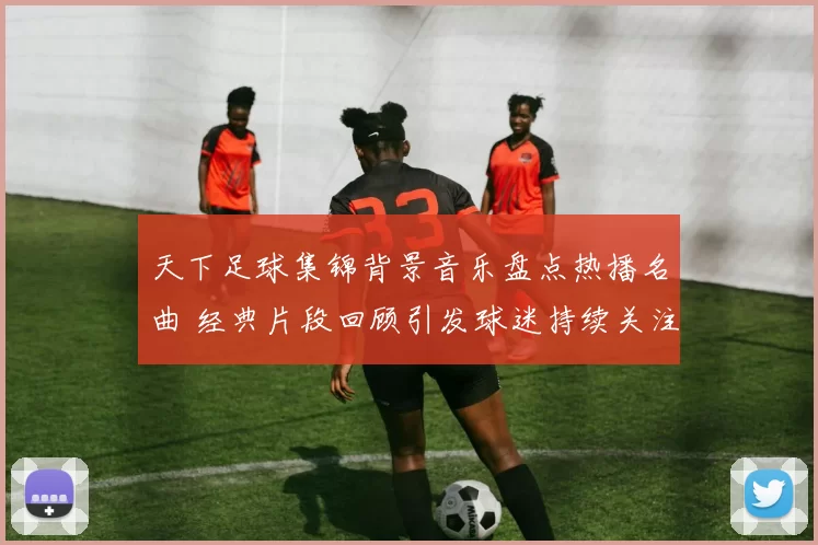 天下足球集锦背景音乐盘点热播名曲 经典片段回顾引发球迷持续关注