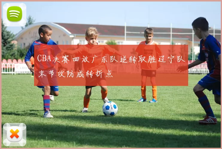 CBA决赛回放广东队逆转取胜辽宁队末节攻防成转折点