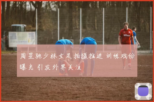 周星驰少林女足拍摄推进 训练戏份曝光 引发外界关注