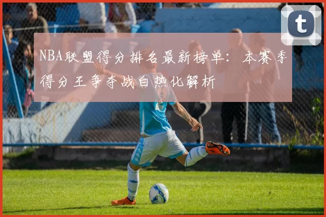 NBA联盟得分排名最新榜单：本赛季得分王争夺战白热化解析