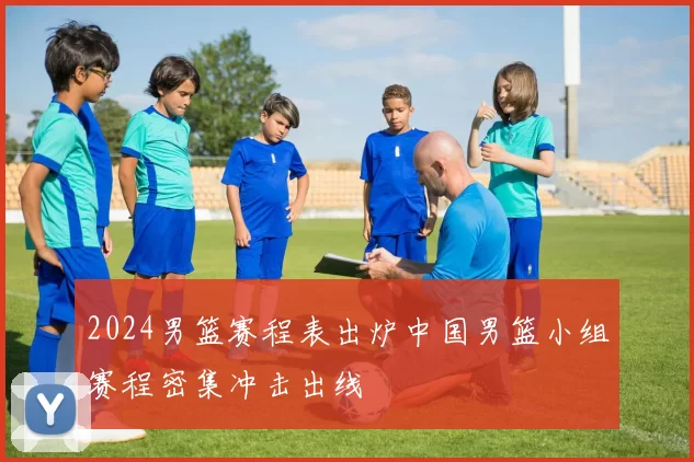 2024男篮赛程表出炉中国男篮小组赛程密集冲击出线