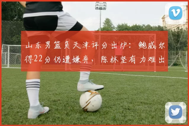 山东男篮负天津评分出炉：鲍威尔得22分仍遭嫌弃，陈林坚有力难出