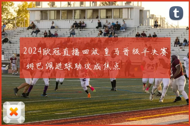 2024欧冠直播回放 皇马晋级半决赛 姆巴佩进球助攻成焦点