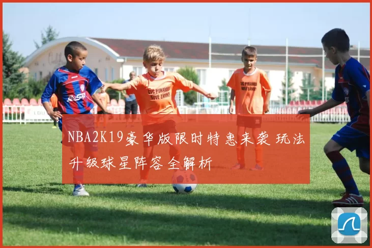NBA2K19豪华版限时特惠来袭 玩法升级球星阵容全解析
