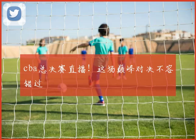 cba总决赛直播！这场巅峰对决不容错过