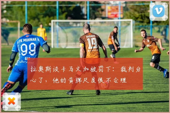 拉奥斯谈卡马文加被罚下：裁判分心了，他的黄牌尺度很不合理