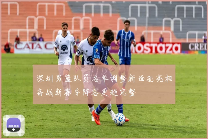 深圳男篮队员名单调整新面孔亮相备战新赛季阵容更趋完整