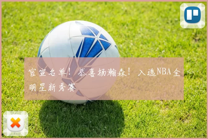 官宣名单!恭喜杨瀚森!入选NBA全明星新秀赛