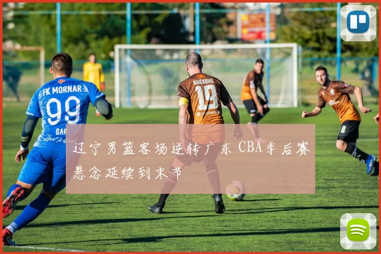 辽宁男篮客场逆转广东 CBA季后赛悬念延续到末节