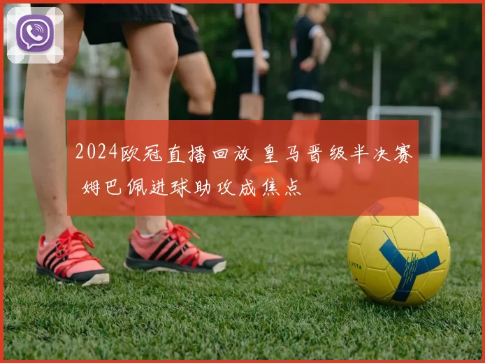 2024欧冠直播回放 皇马晋级半决赛 姆巴佩进球助攻成焦点