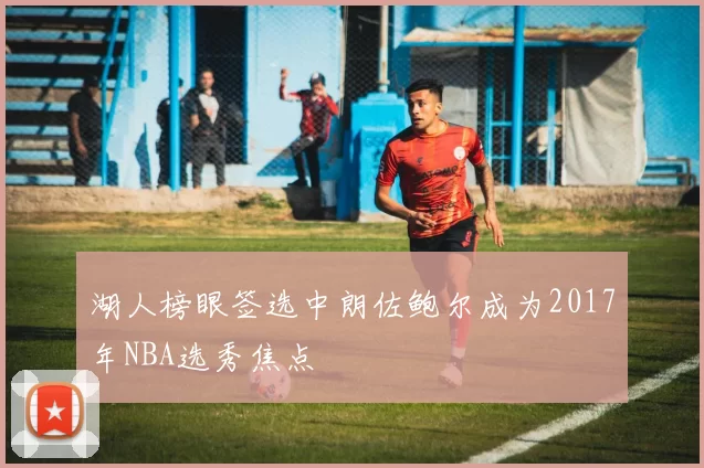 湖人榜眼签选中朗佐鲍尔成为2017年NBA选秀焦点