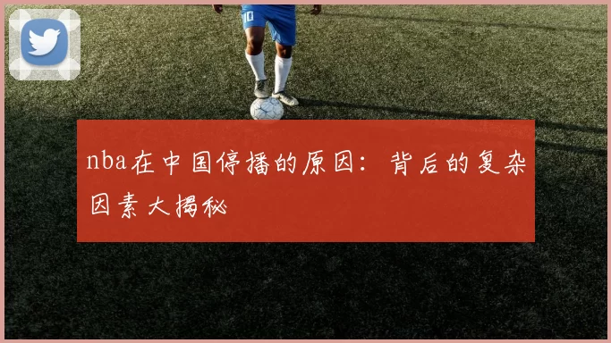 nba在中国停播的原因:背后的复杂因素大揭秘