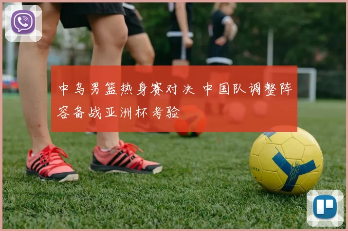 中乌男篮热身赛对决 中国队调整阵容备战亚洲杯考验