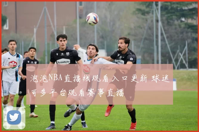 泡泡NBA直播线观看入口更新 球迷可多平台观看赛事直播