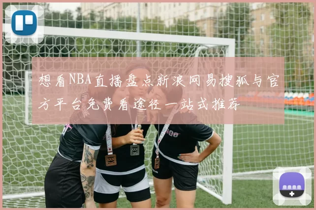 想看NBA直播盘点新浪网易搜狐与官方平台免费看途径一站式推荐