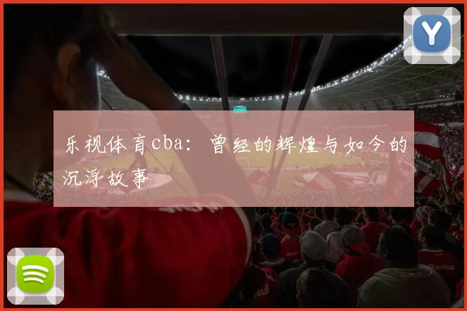 乐视体育cba：曾经的辉煌与如今的沉浮故事