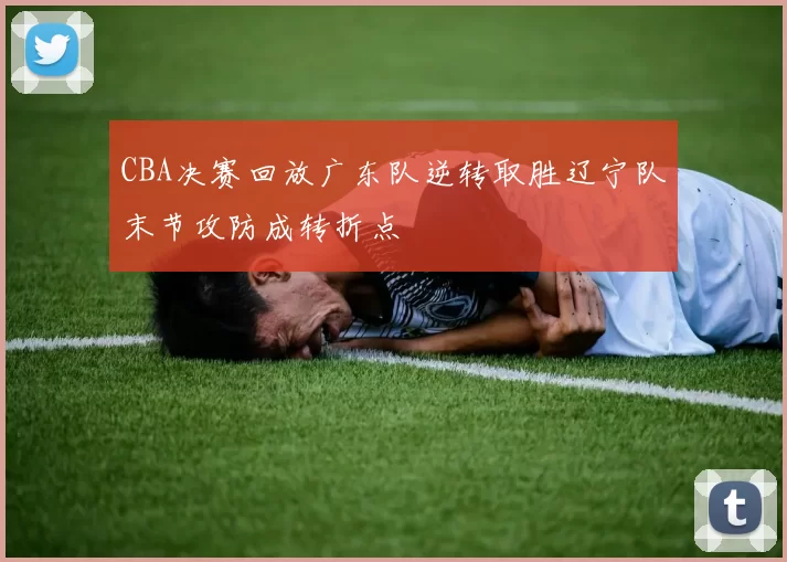 CBA决赛回放广东队逆转取胜辽宁队末节攻防成转折点