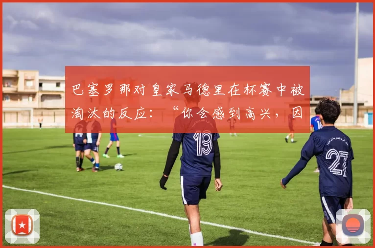 巴塞罗那对皇家马德里在杯赛中被淘汰的反应：“你会感到高兴，因为他们是最大的对手”