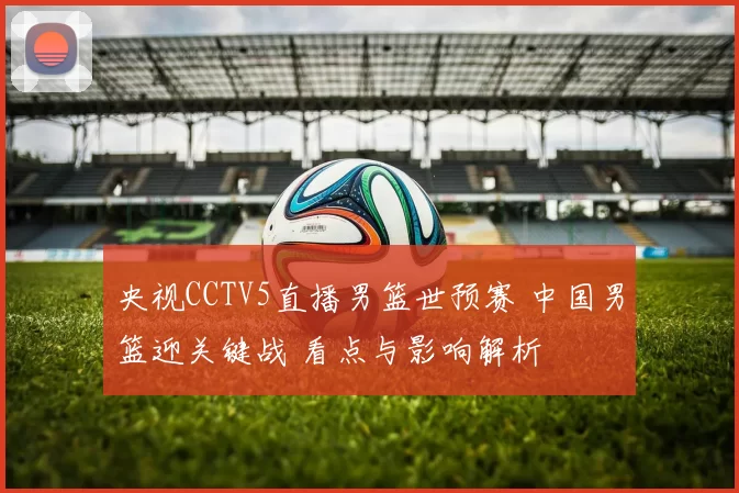 央视CCTV5直播男篮世预赛 中国男篮迎关键战 看点与影响解析