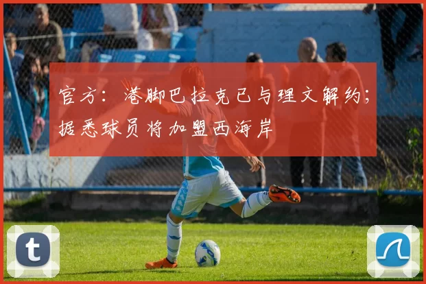 官方:港脚巴拉克已与理文解约;据悉球员将加盟西海岸