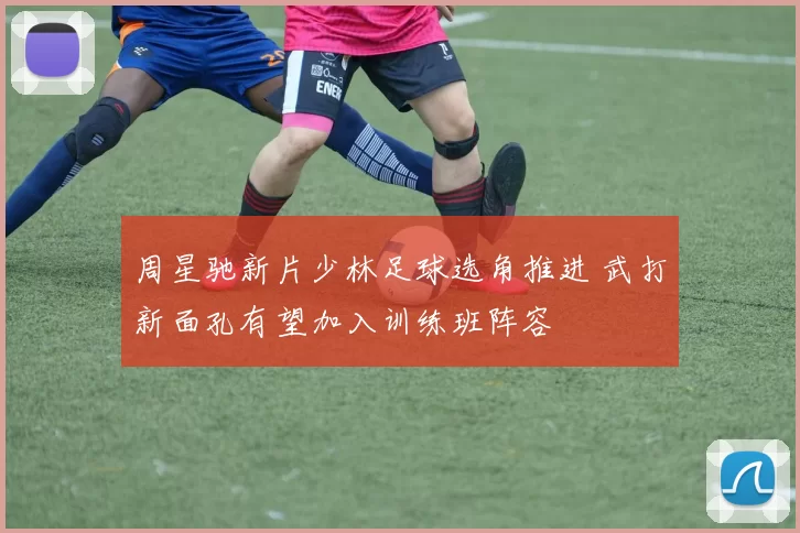 周星驰新片少林足球选角推进 武打新面孔有望加入训练班阵容