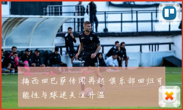 梅西回巴萨传闻再起 俱乐部回归可能性与球迷关注升温
