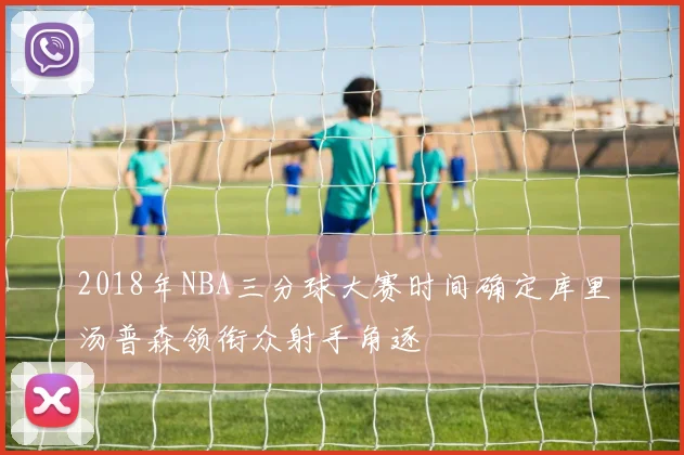 2018年NBA三分球大赛时间确定库里汤普森领衔众射手角逐
