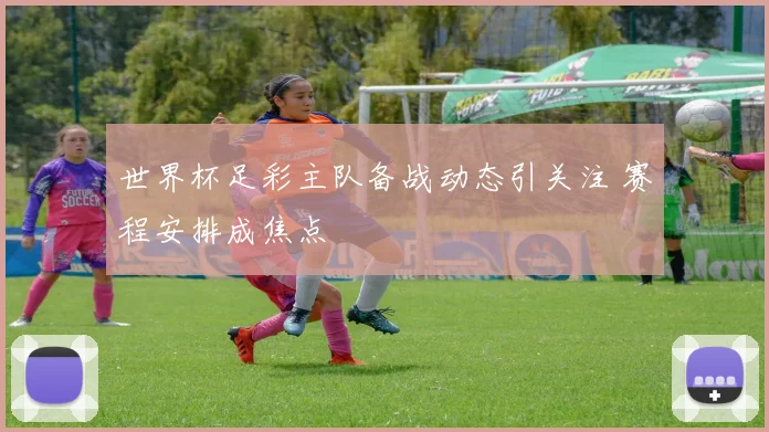 世界杯足彩主队备战动态引关注 赛程安排成焦点
