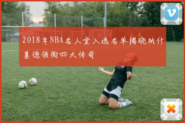 2018年NBA名人堂入选名单揭晓纳什基德领衔四大传奇