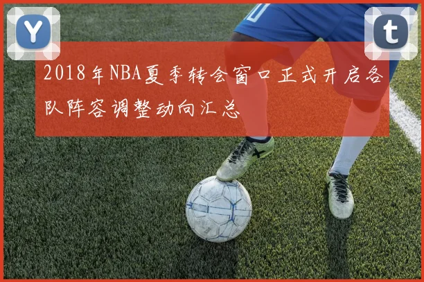 2018年NBA夏季转会窗口正式开启各队阵容调整动向汇总