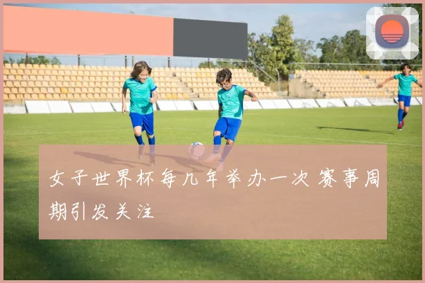 女子世界杯每几年举办一次 赛事周期引发关注